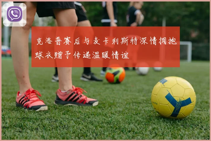 克洛普赛后与麦卡利斯特深情拥抱球衣赠予传递温暖情谊