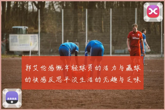 郭艾伦感慨年轻球员的活力与赢球的快感反思平淡生活的无趣与乏味