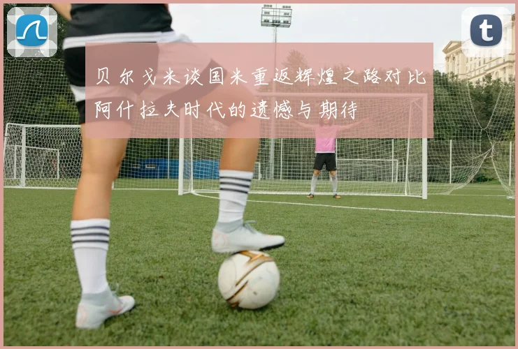 贝尔戈米谈国米重返辉煌之路对比阿什拉夫时代的遗憾与期待