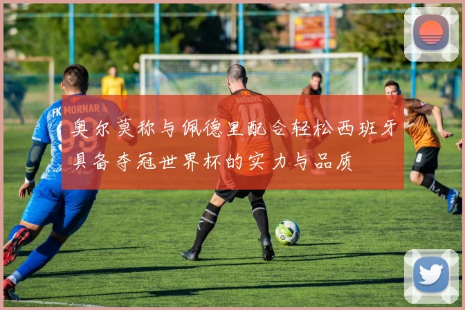 奥尔莫称与佩德里配合轻松西班牙具备夺冠世界杯的实力与品质