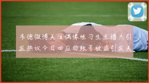 韦德微博关注偶像练习生王橹杰引发热议今日回应称账号被盗引发关注