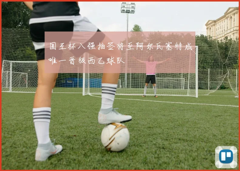 国王杯八强抽签将至阿尔瓦塞特成唯一晋级西乙球队