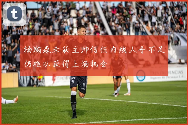 杨瀚森未获主帅信任内线人手不足仍难以获得上场机会