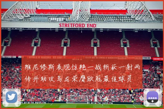 维尼修斯表现惊艳一战斩获一射两传并助攻乌龙荣膺欧冠最佳球员
