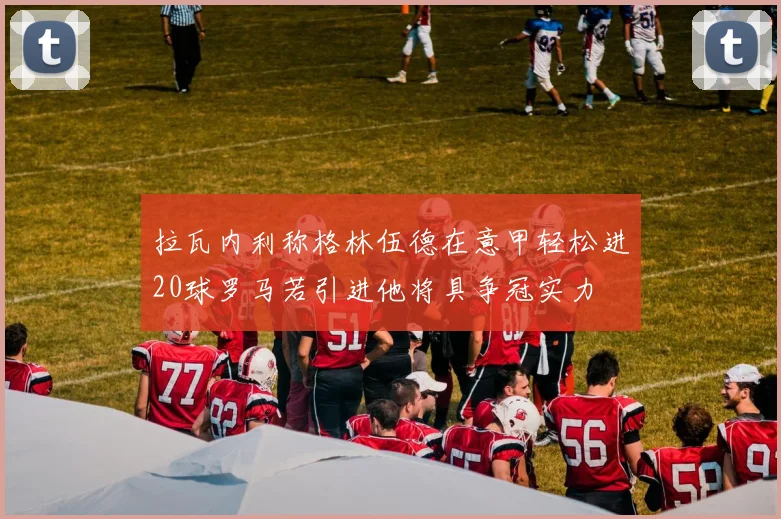 拉瓦内利称格林伍德在意甲轻松进20球罗马若引进他将具争冠实力