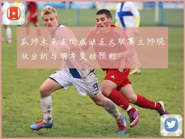 瓜帅未来去向成谜五大联赛主帅现状分析与明年变动预测