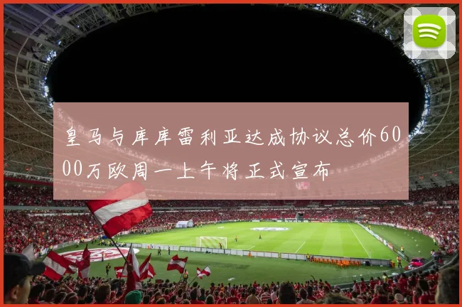 皇马与库库雷利亚达成协议总价6000万欧周一上午将正式宣布