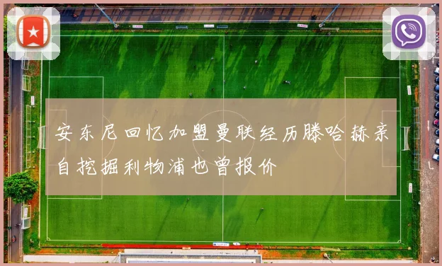 安东尼回忆加盟曼联经历滕哈赫亲自挖掘利物浦也曾报价