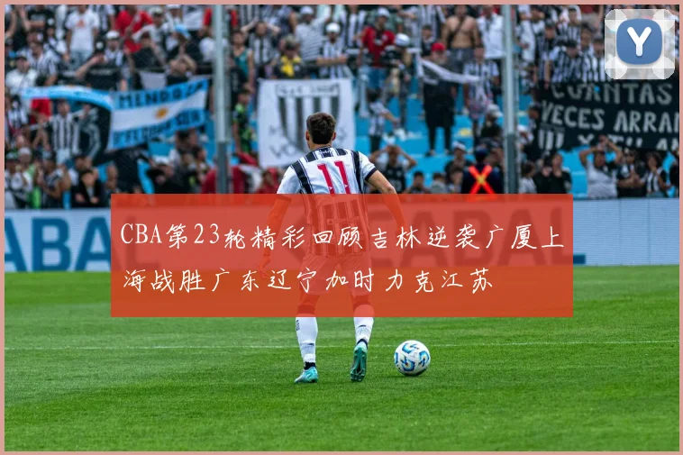 CBA第23轮精彩回顾吉林逆袭广厦上海战胜广东辽宁加时力克江苏