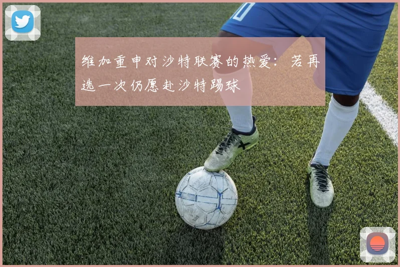 维加重申对沙特联赛的热爱：若再选一次仍愿赴沙特踢球
