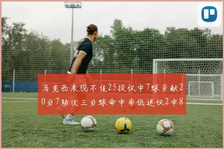 马克西表现不佳25投仅中7球贡献20分7助攻三分球命中率低迷仅2中8