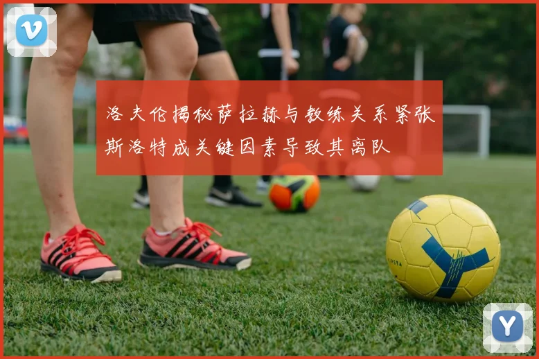 洛夫伦揭秘萨拉赫与教练关系紧张斯洛特成关键因素导致其离队