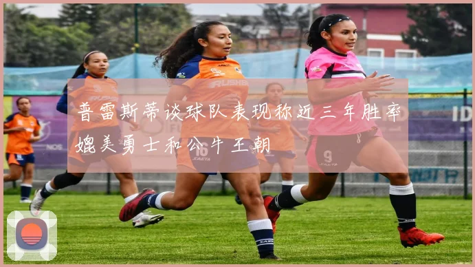 普雷斯蒂谈球队表现称近三年胜率媲美勇士和公牛王朝