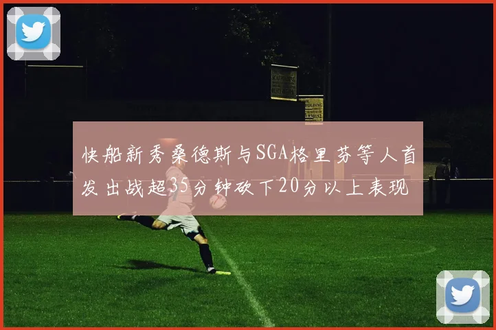 快船新秀桑德斯与SGA格里芬等人首发出战超35分钟砍下20分以上表现亮眼