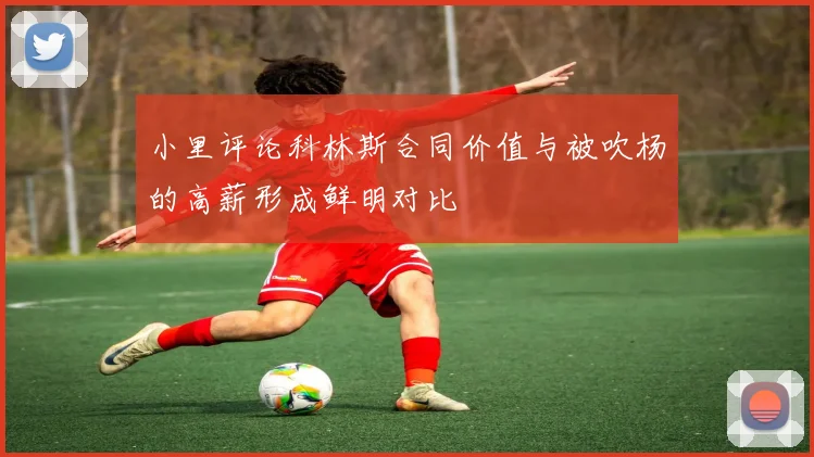 小里评论科林斯合同价值与被吹杨的高薪形成鲜明对比