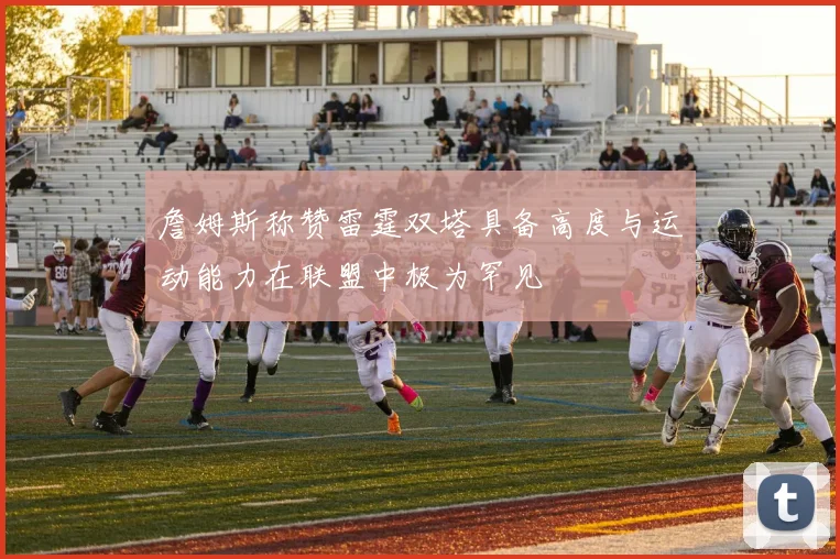 詹姆斯称赞雷霆双塔具备高度与运动能力在联盟中极为罕见