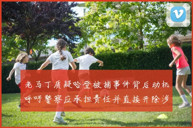 老马丁质疑哈登被捕事件背后动机呼吁警察应承担责任并直接开除涉事人员